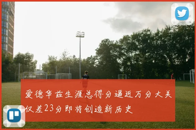 爱德华兹生涯总得分逼近万分大关仅差23分即将创造新历史
