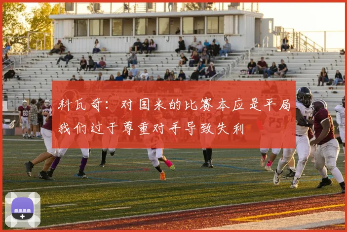 科瓦奇：对国米的比赛本应是平局我们过于尊重对手导致失利