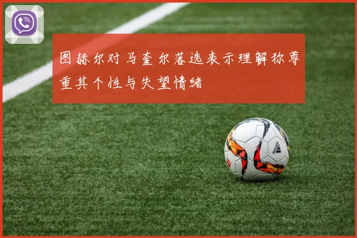 图赫尔对马奎尔落选表示理解称尊重其个性与失望情绪