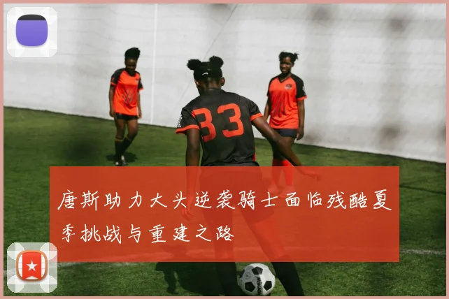 唐斯助力大头逆袭骑士面临残酷夏季挑战与重建之路