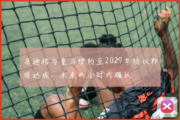 吕迪格与皇马续约至2027年协议即将达成，未来两小时内确认