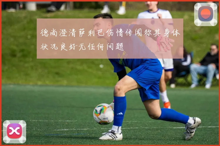 德尚澄清萨利巴伤情传闻称其身体状况良好无任何问题