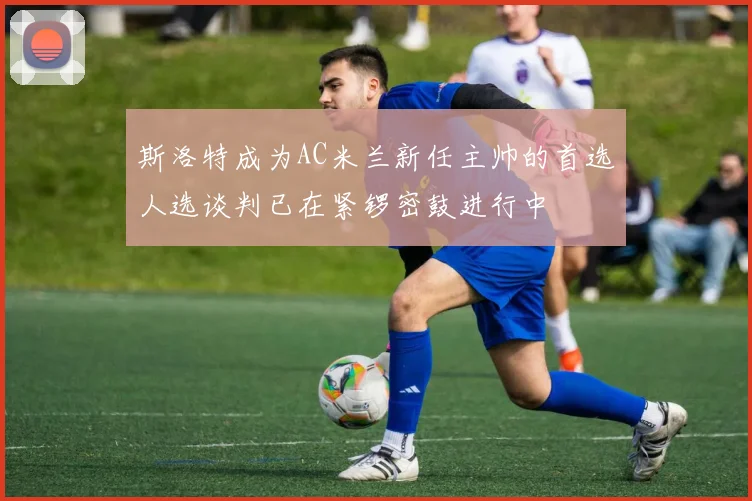 斯洛特成为AC米兰新任主帅的首选人选谈判已在紧锣密鼓进行中