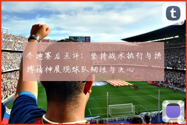 乔迪赛后点评：坚持战术执行与拼搏精神展现球队韧性与决心