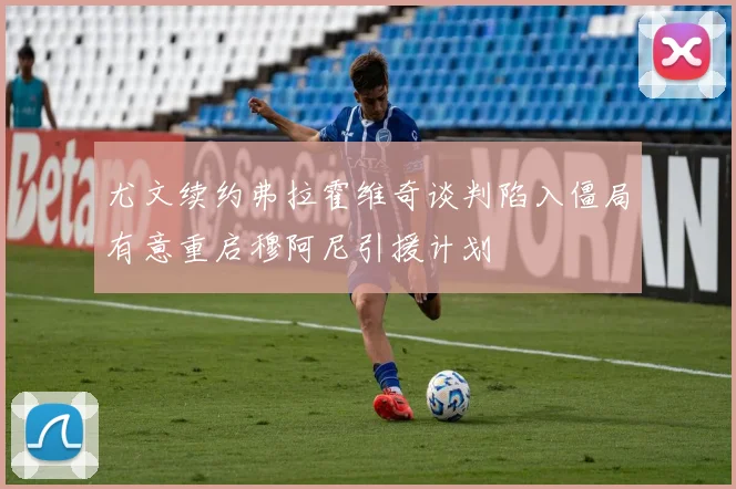 尤文续约弗拉霍维奇谈判陷入僵局有意重启穆阿尼引援计划