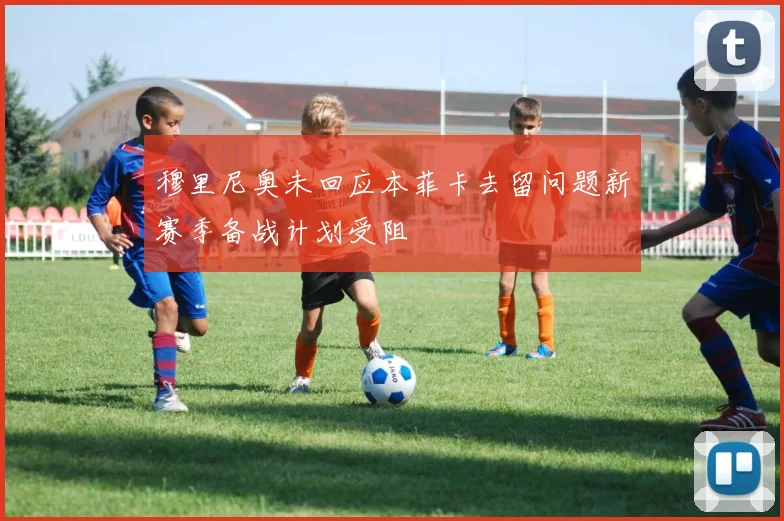 穆里尼奥未回应本菲卡去留问题新赛季备战计划受阻