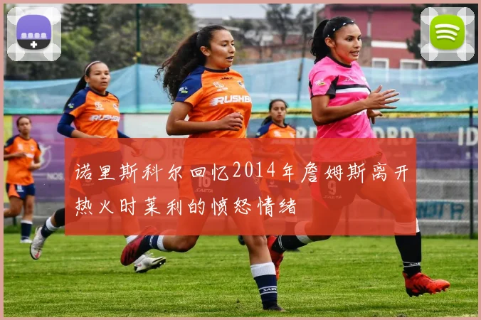 诺里斯科尔回忆2014年詹姆斯离开热火时莱利的愤怒情绪