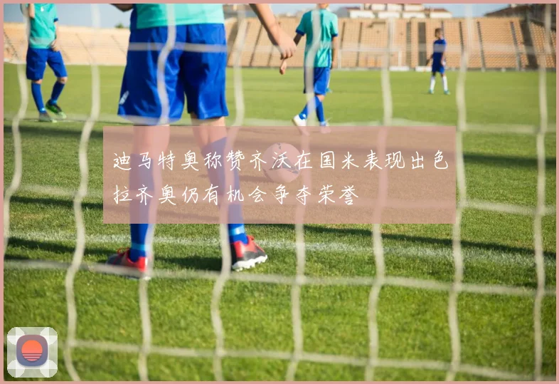 迪马特奥称赞齐沃在国米表现出色拉齐奥仍有机会争夺荣誉