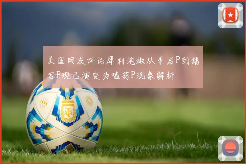 美国网友评论犀利泡椒从季后P到播客P现已演变为嗑药P现象解析