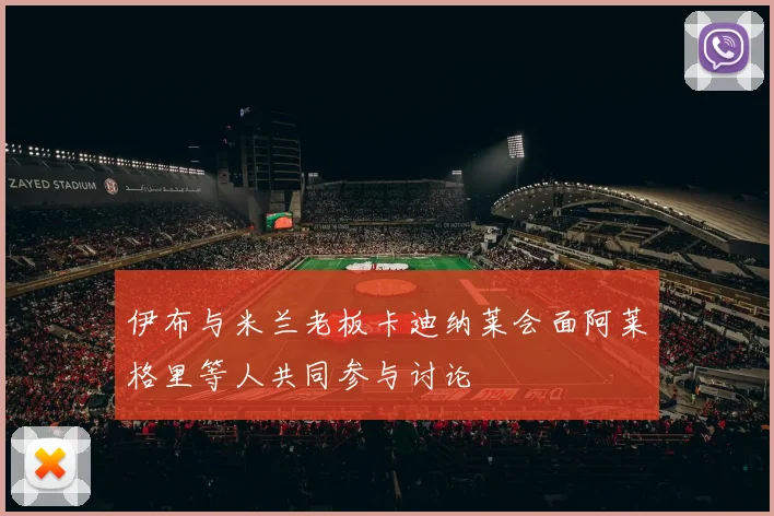 伊布与米兰老板卡迪纳莱会面阿莱格里等人共同参与讨论
