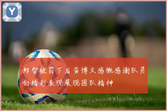 郑智被罚下后黄博文感慨感谢队员们精彩表现展现团队精神